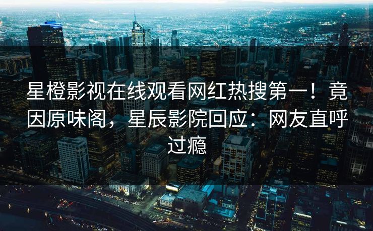 星橙影视在线观看网红热搜第一！竟因原味阁，星辰影院回应：网友直呼过瘾
