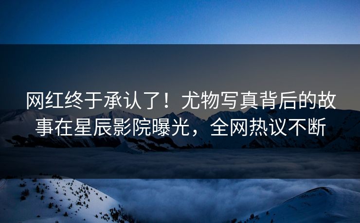 网红终于承认了！尤物写真背后的故事在星辰影院曝光，全网热议不断