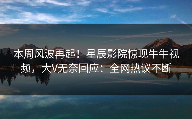 本周风波再起！星辰影院惊现牛牛视频，大V无奈回应：全网热议不断
