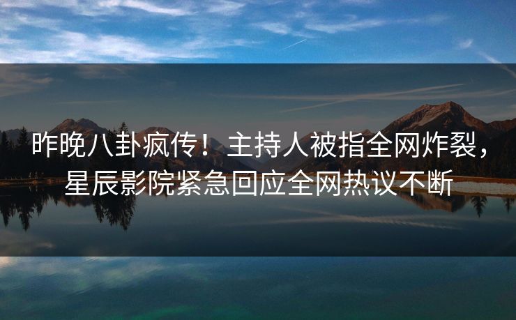 昨晚八卦疯传！主持人被指全网炸裂，星辰影院紧急回应全网热议不断