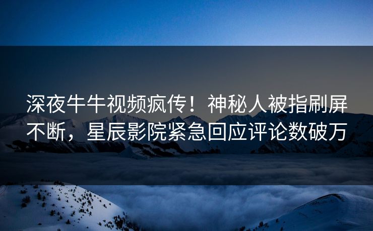 深夜牛牛视频疯传！神秘人被指刷屏不断，星辰影院紧急回应评论数破万