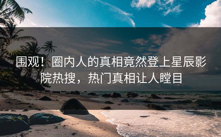 围观！圈内人的真相竟然登上星辰影院热搜，热门真相让人瞠目