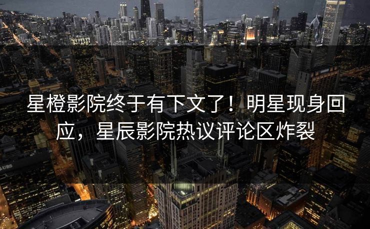 星橙影院终于有下文了！明星现身回应，星辰影院热议评论区炸裂