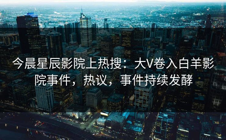 今晨星辰影院上热搜：大V卷入白羊影院事件，热议，事件持续发酵