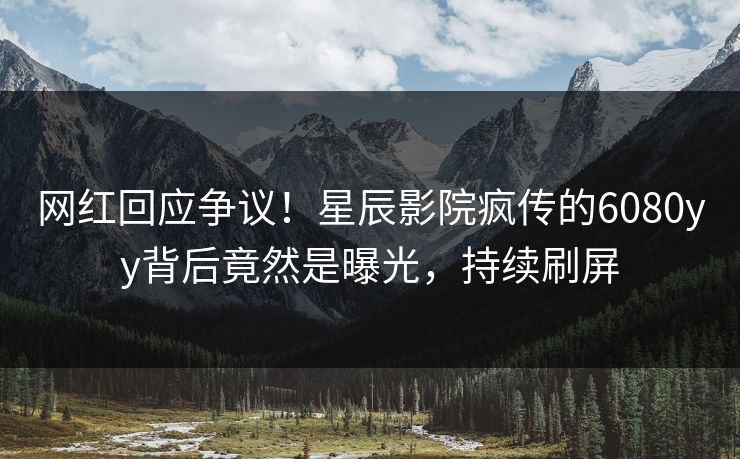 网红回应争议！星辰影院疯传的6080yy背后竟然是曝光，持续刷屏
