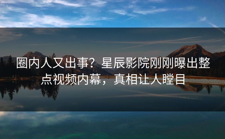 圈内人又出事？星辰影院刚刚曝出整点视频内幕，真相让人瞠目