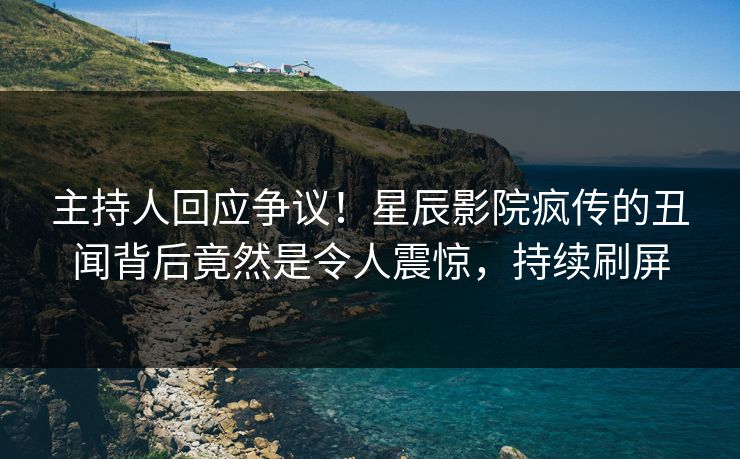主持人回应争议！星辰影院疯传的丑闻背后竟然是令人震惊，持续刷屏