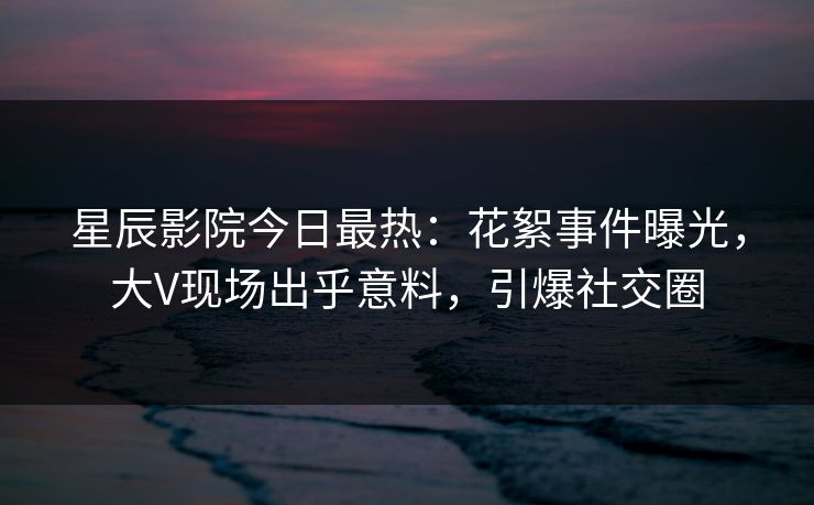 星辰影院今日最热：花絮事件曝光，大V现场出乎意料，引爆社交圈
