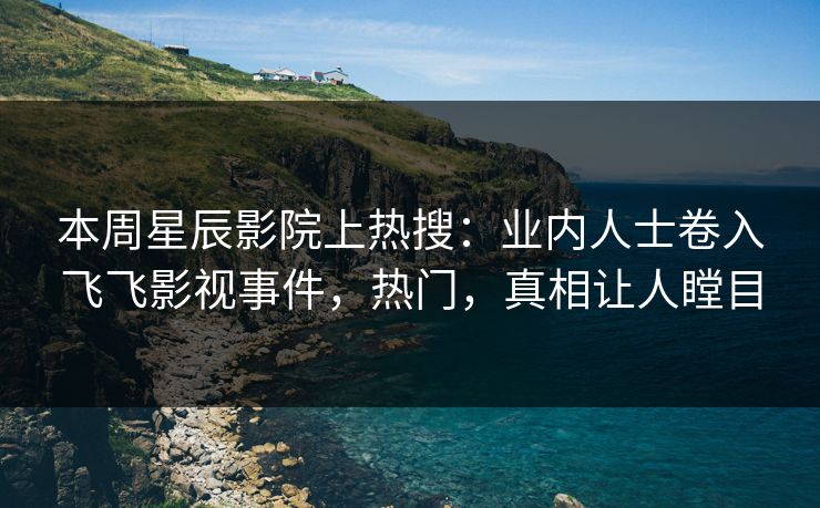 本周星辰影院上热搜：业内人士卷入飞飞影视事件，热门，真相让人瞠目