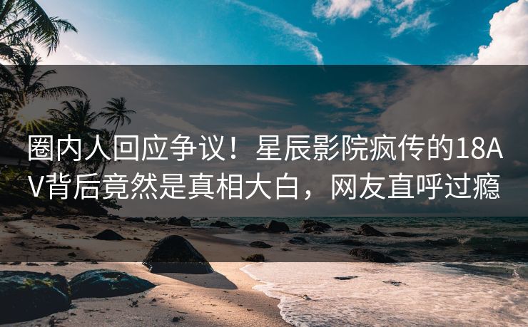 圈内人回应争议！星辰影院疯传的18AV背后竟然是真相大白，网友直呼过瘾