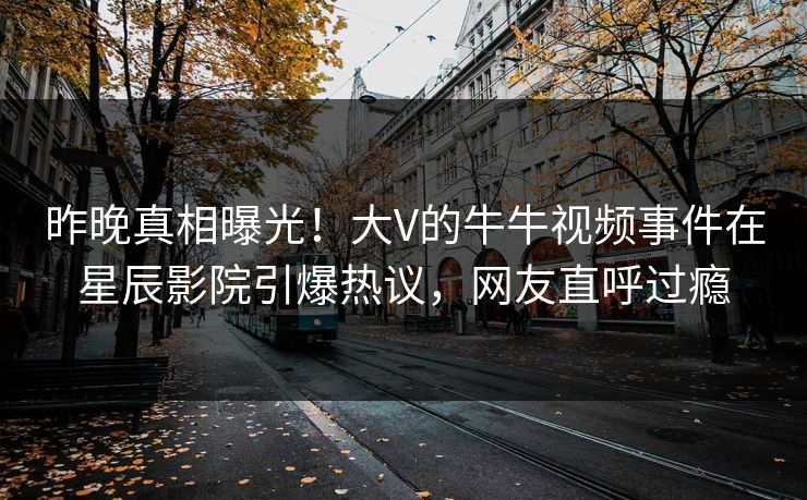 昨晚真相曝光！大V的牛牛视频事件在星辰影院引爆热议，网友直呼过瘾