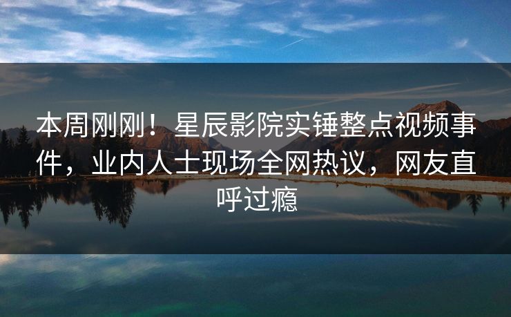 本周刚刚!星辰影院实锤整点视频事件,业内人士现场全网热议,网友直呼过瘾