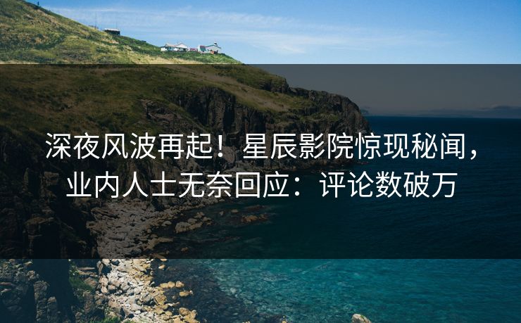 深夜风波再起！星辰影院惊现秘闻，业内人士无奈回应：评论数破万