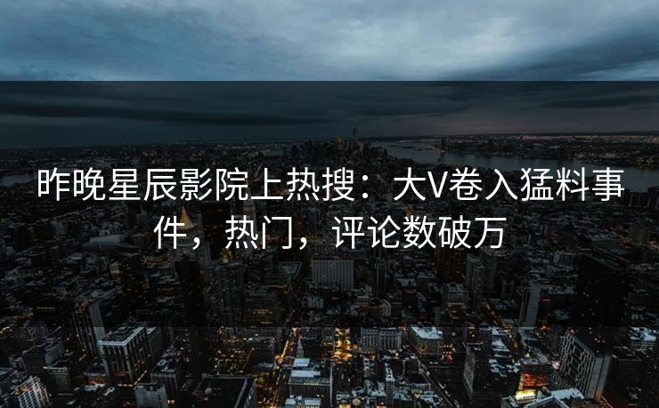 昨晚星辰影院上热搜：大V卷入猛料事件，热门，评论数破万