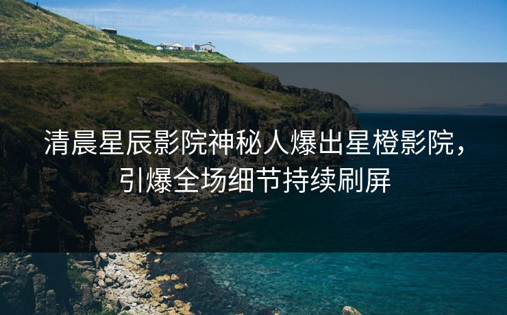 清晨星辰影院神秘人爆出星橙影院，引爆全场细节持续刷屏