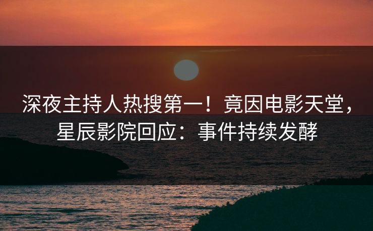 深夜主持人热搜第一！竟因电影天堂，星辰影院回应：事件持续发酵