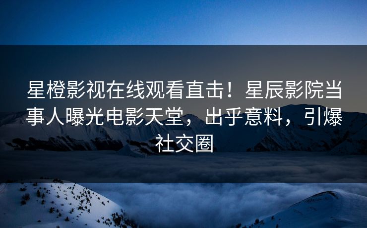 星橙影视在线观看直击！星辰影院当事人曝光电影天堂，出乎意料，引爆社交圈