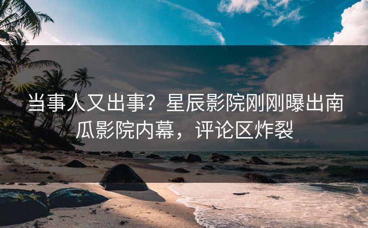 当事人又出事？星辰影院刚刚曝出南瓜影院内幕，评论区炸裂