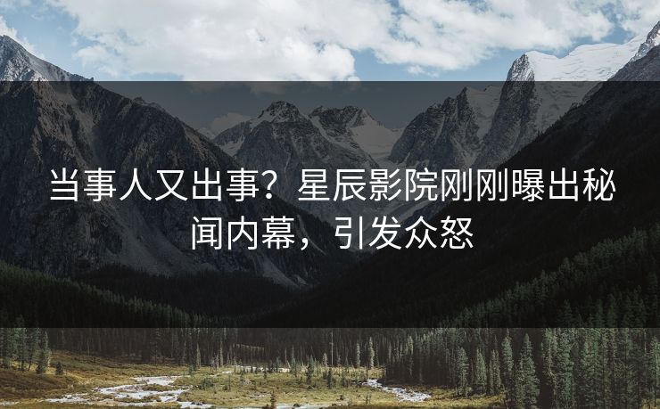 当事人又出事？星辰影院刚刚曝出秘闻内幕，引发众怒