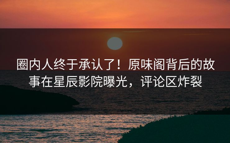 圈内人终于承认了！原味阁背后的故事在星辰影院曝光，评论区炸裂