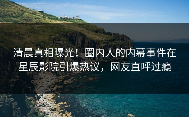 清晨真相曝光！圈内人的内幕事件在星辰影院引爆热议，网友直呼过瘾