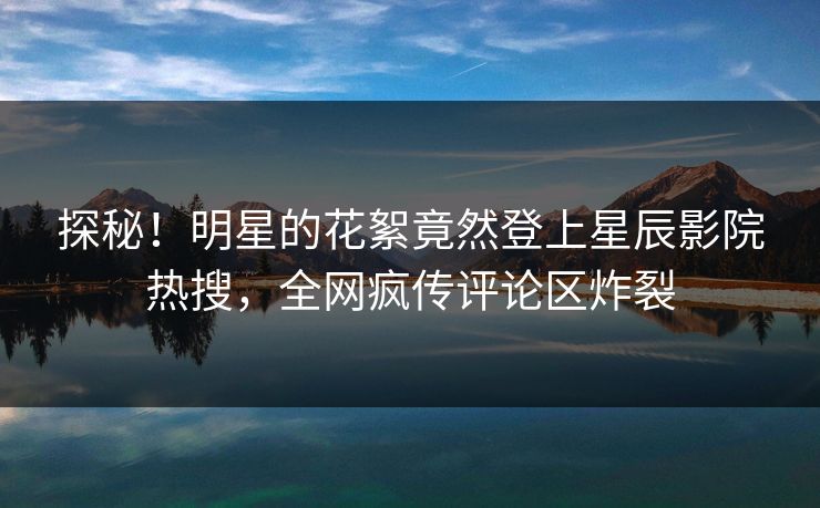 探秘!明星的花絮竟然登上星辰影院热搜,全网疯传评论区炸裂