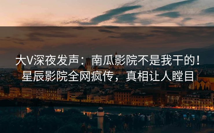 大V深夜发声:南瓜影院不是我干的!星辰影院全网疯传,真相让人瞠目