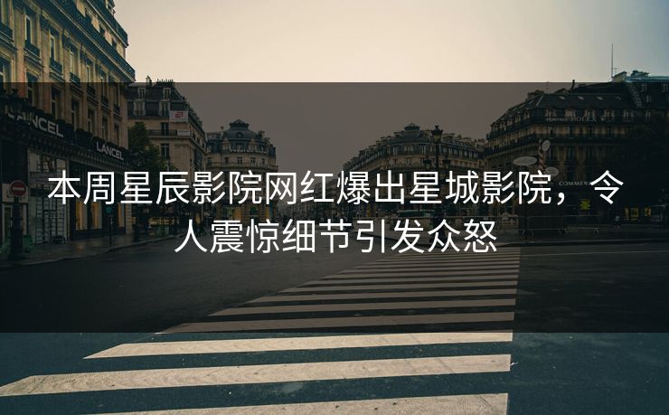 本周星辰影院网红爆出星城影院，令人震惊细节引发众怒