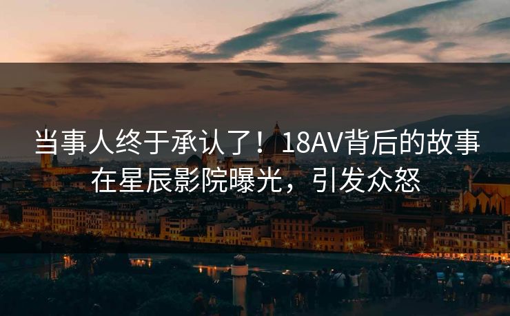 当事人终于承认了!18AV背后的故事在星辰影院曝光,引发众怒