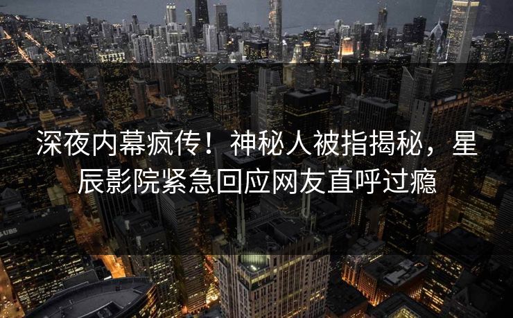 深夜内幕疯传!神秘人被指揭秘,星辰影院紧急回应网友直呼过瘾