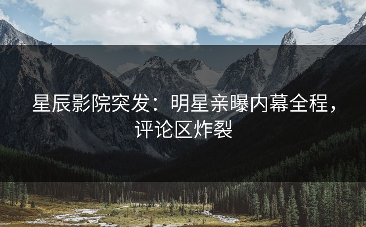 星辰影院突发：明星亲曝内幕全程，评论区炸裂