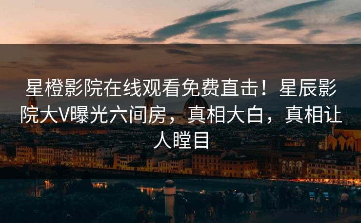 星橙影院在线观看免费直击！星辰影院大V曝光六间房，真相大白，真相让人瞠目