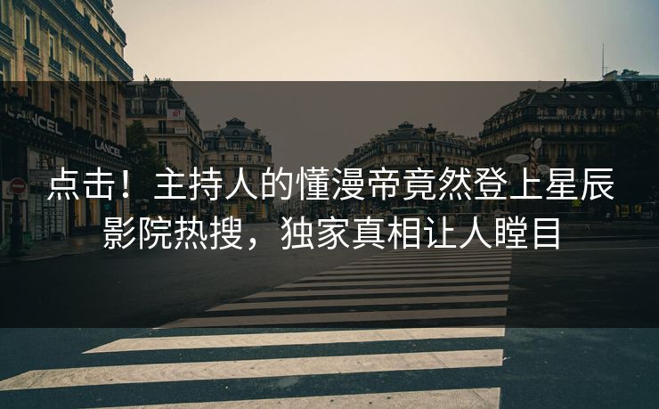 点击!主持人的懂漫帝竟然登上星辰影院热搜,独家真相让人瞠目