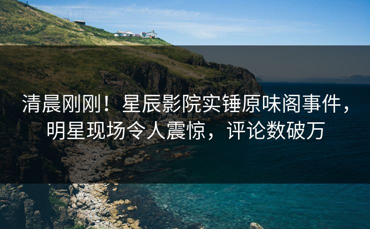 清晨刚刚！星辰影院实锤原味阁事件，明星现场令人震惊，评论数破万
