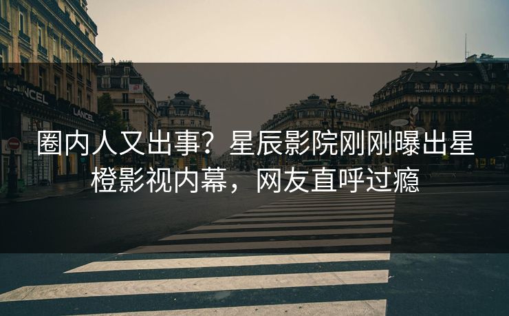 圈内人又出事？星辰影院刚刚曝出星橙影视内幕，网友直呼过瘾