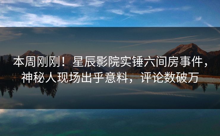 本周刚刚!星辰影院实锤六间房事件,神秘人现场出乎意料,评论数破万