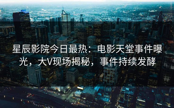 星辰影院今日最热：电影天堂事件曝光，大V现场揭秘，事件持续发酵