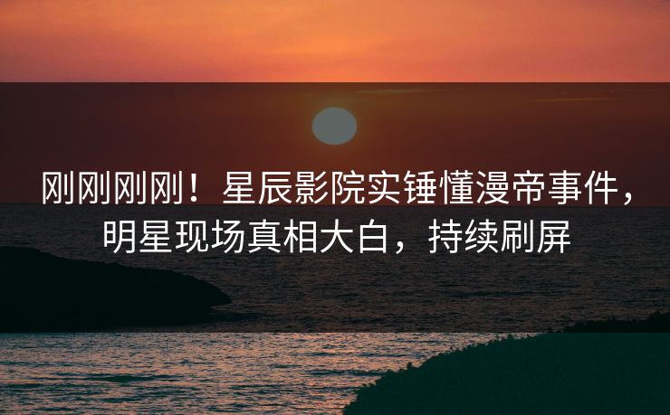 刚刚刚刚！星辰影院实锤懂漫帝事件，明星现场真相大白，持续刷屏