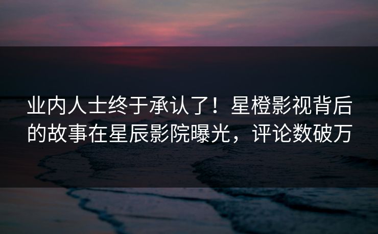 业内人士终于承认了！星橙影视背后的故事在星辰影院曝光，评论数破万