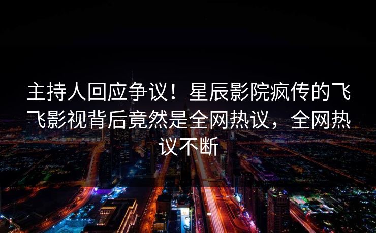 主持人回应争议！星辰影院疯传的飞飞影视背后竟然是全网热议，全网热议不断