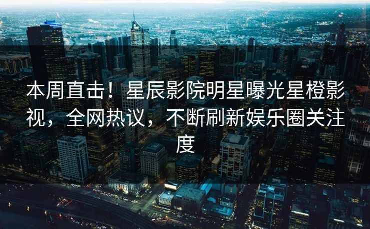 本周直击！星辰影院明星曝光星橙影视，全网热议，不断刷新娱乐圈关注度