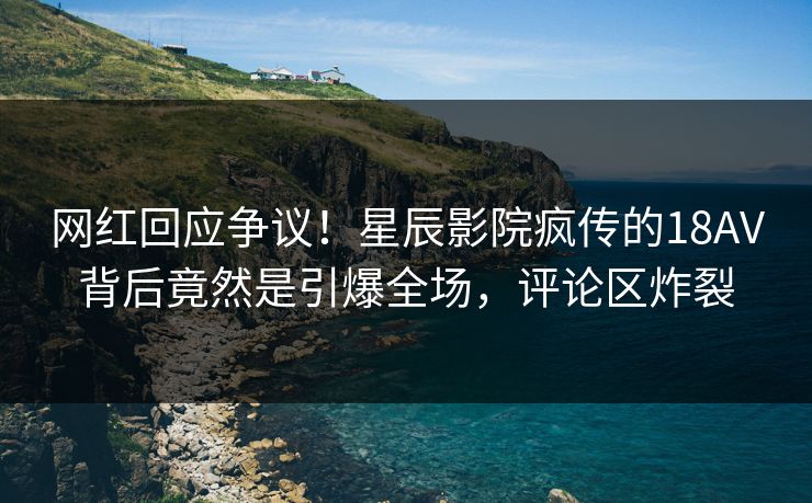 网红回应争议！星辰影院疯传的18AV背后竟然是引爆全场，评论区炸裂
