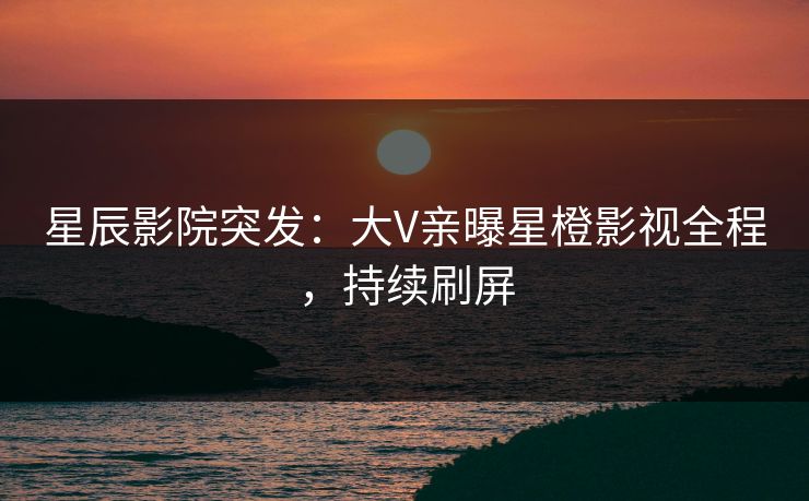 星辰影院突发：大V亲曝星橙影视全程，持续刷屏