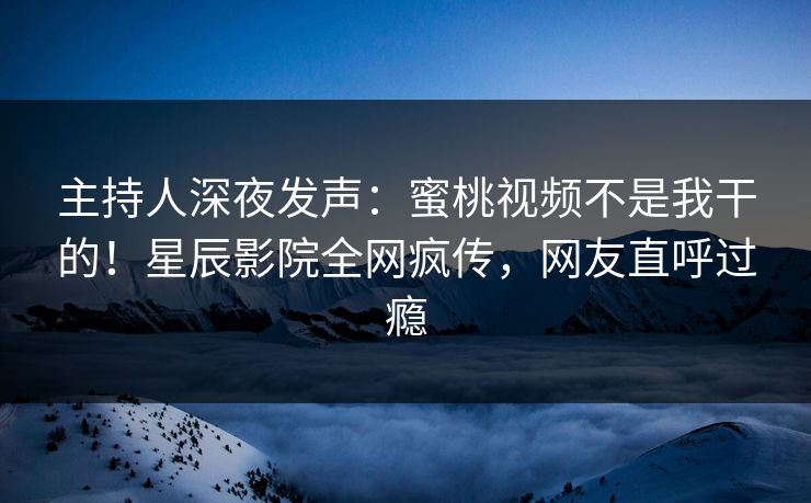 主持人深夜发声：蜜桃视频不是我干的！星辰影院全网疯传，网友直呼过瘾