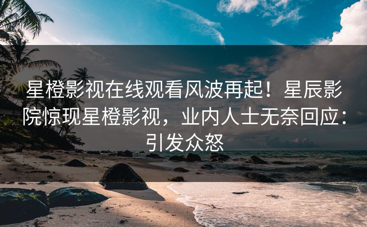 星橙影视在线观看风波再起！星辰影院惊现星橙影视，业内人士无奈回应：引发众怒