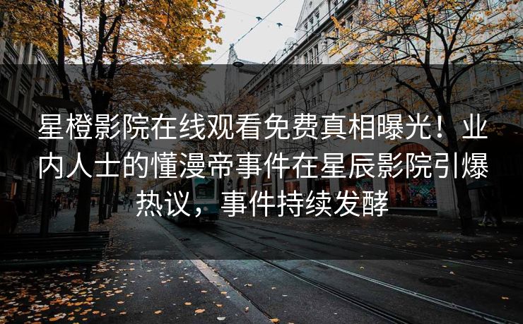 星橙影院在线观看免费真相曝光！业内人士的懂漫帝事件在星辰影院引爆热议，事件持续发酵