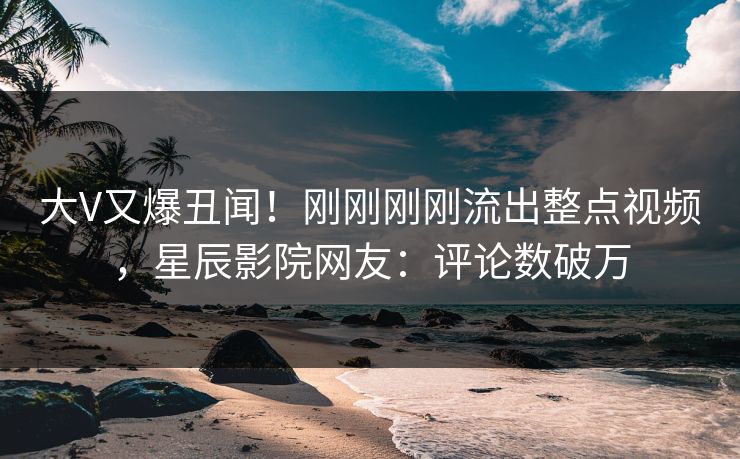 大V又爆丑闻！刚刚刚刚流出整点视频，星辰影院网友：评论数破万