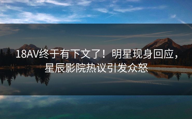 18AV终于有下文了！明星现身回应，星辰影院热议引发众怒