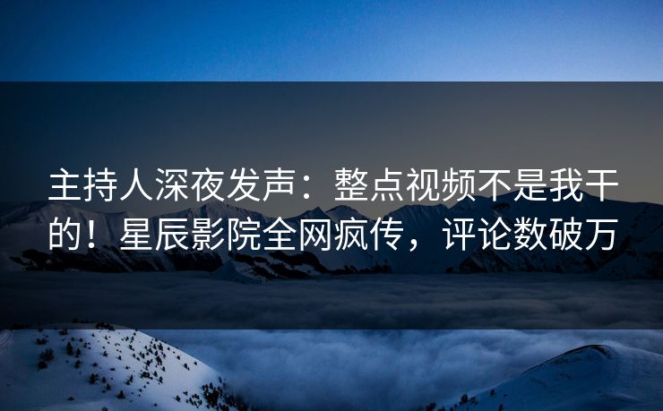 主持人深夜发声:整点视频不是我干的!星辰影院全网疯传,评论数破万