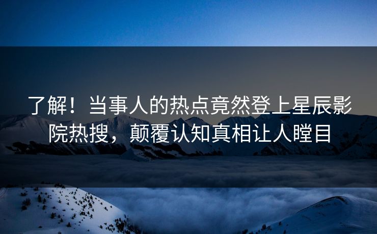了解！当事人的热点竟然登上星辰影院热搜，颠覆认知真相让人瞠目